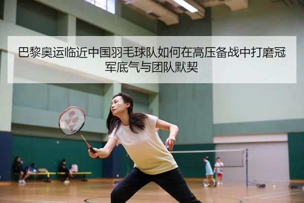 巴黎奥运临近中国羽毛球队如何在高压备战中打磨冠军底气与团队默契